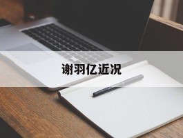 谢羽亿近况(谢羽亿微博新浪)