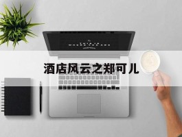 酒店风云之郑可儿(酒店风云郑可儿外国人)
