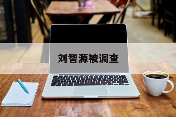 刘智源被调查(刘智源是哪里人) 刘智源被调查(刘智源是哪里人)